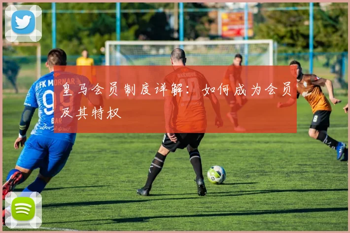 皇马会员制度详解：如何成为会员及其特权