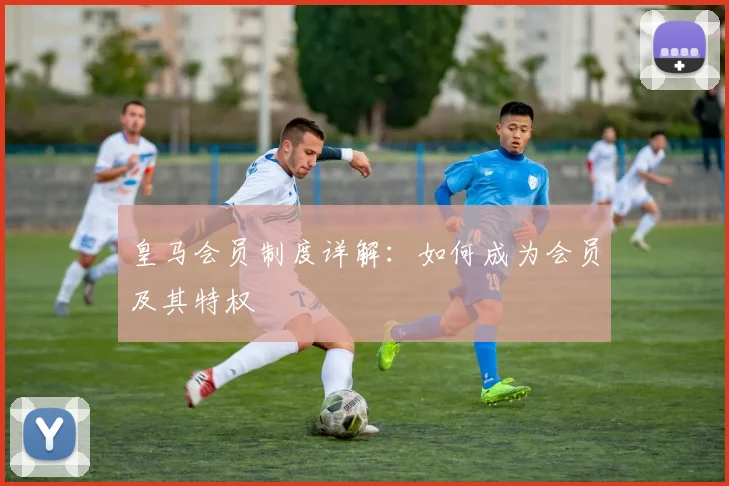 皇马会员制度详解：如何成为会员及其特权