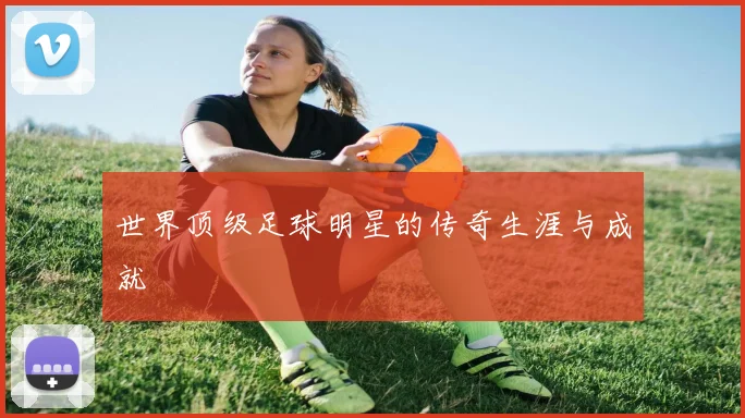 世界顶级足球明星的传奇生涯与成就