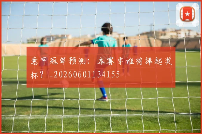 意甲冠军预测:本赛季谁将捧起奖杯?_20260601134155