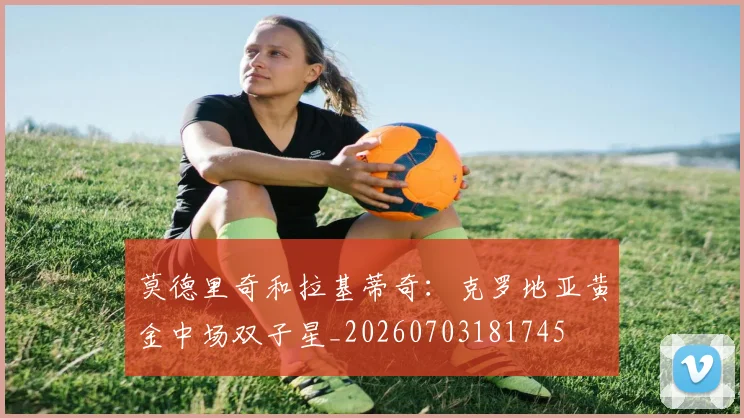 莫德里奇和拉基蒂奇：克罗地亚黄金中场双子星_20260703181745