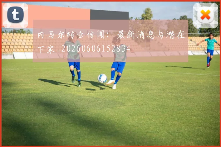 内马尔转会传闻：最新消息与潜在下家_20260606152834