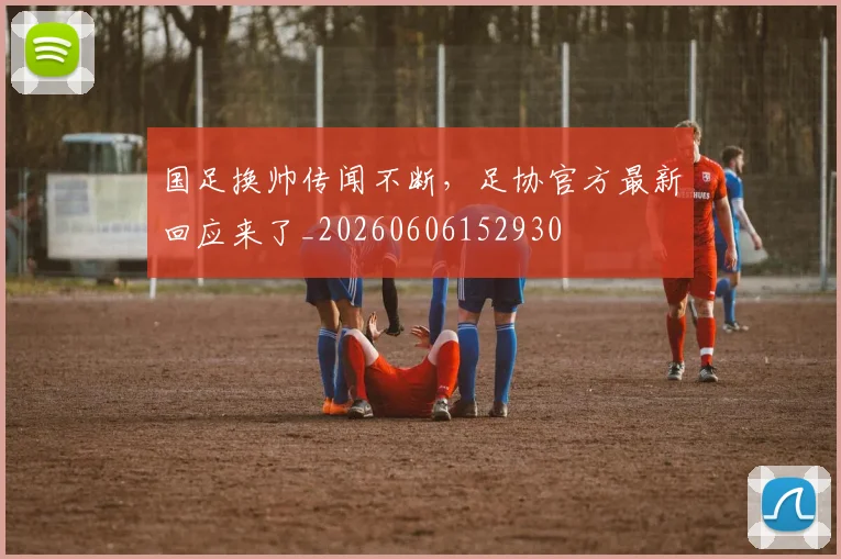 国足换帅传闻不断,足协官方最新回应来了_20260606152930